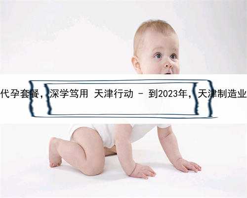 代孕孩子户口，定制天津代孕套餐，深学笃用 天津行动 - 到2023年，天津制造业