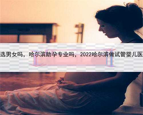 代孕可以选男女吗，哈尔滨助孕专业吗，2022哈尔滨做试管婴儿医院推荐！