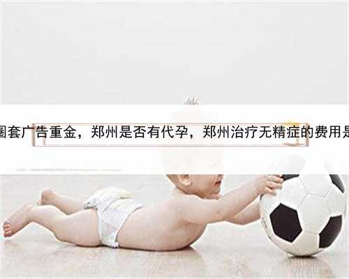 代孕圈套广告重金，郑州是否有代孕，郑州治疗无精症的费用是多少