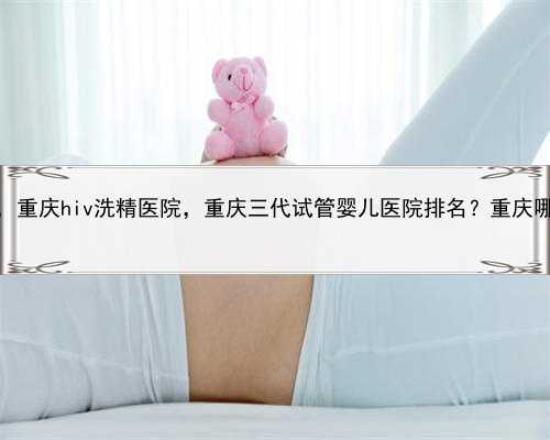 代孕生子是什么意思，重庆hiv洗精医院，重庆三代试管婴儿医院排名？重庆哪家