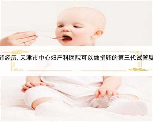 职业代孕包性别，天津真实捐卵经历,天津市中心妇产科医院可以做捐卵的第三
