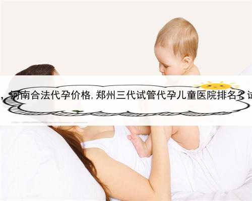 代孕一个孩子得多少钱，河南合法代孕价格,郑州三代试管代孕儿童医院排名？