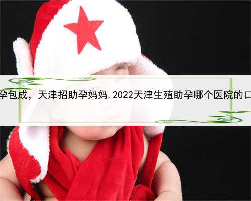 试管代孕包成，天津招助孕妈妈,2022天津生殖助孕哪个医院的口碑好？