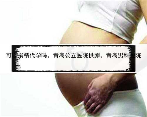 可以捐精代孕吗，青岛公立医院供卵，青岛男科医院