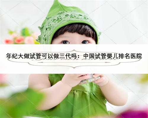 年纪大做试管可以做三代吗：中国试管婴儿排名医院