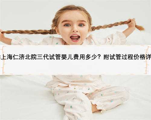 2023上海仁济北院三代试管婴儿费用多少？附试管过程价格详细！