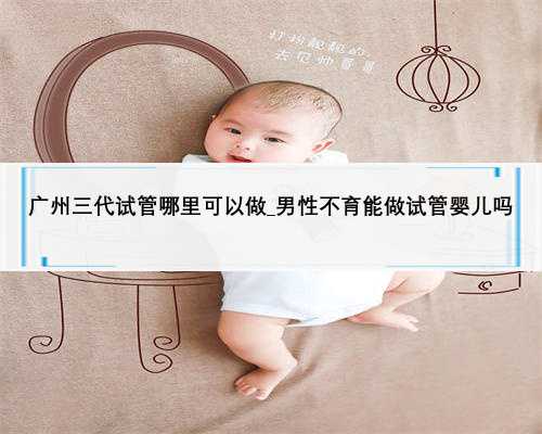广州三代试管哪里可以做_男性不育能做试管婴儿吗