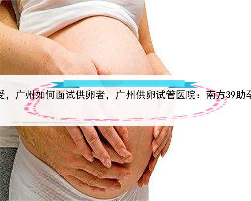 在做代孕是个什么感受，广州如何面试供卵者，广州供卵试管医院：南方39助孕