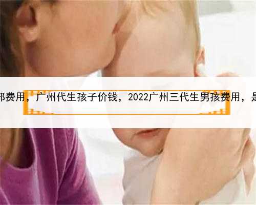 试管婴儿代孕全部费用，广州代生孩子价钱，2022广州三代生男孩费用，是真是